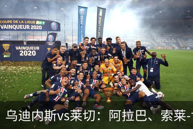 乌迪内斯vs莱切：阿拉巴、索莱-博马沃科首发，阿马尔-法塔赫、加斯帕尔出战
