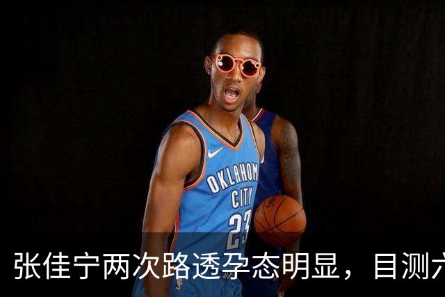 张佳宁两次路透孕态明显，目测六七个月，几段恋情全都未曾官宣