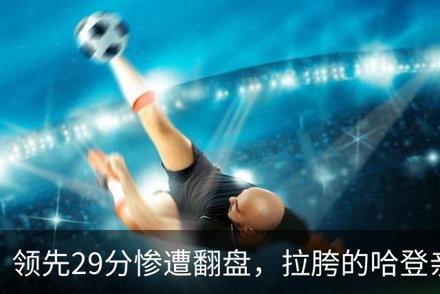 领先29分惨遭翻盘，拉胯的哈登亲手背锅！76人展现恐怖下限
