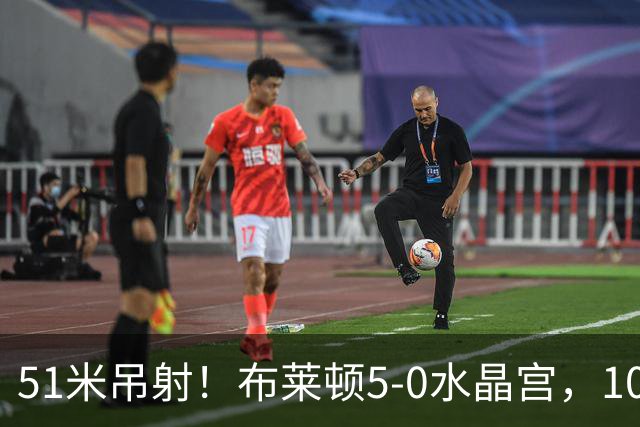51米吊射！布莱顿5-0水晶宫，10分钟3球打崩德比对手